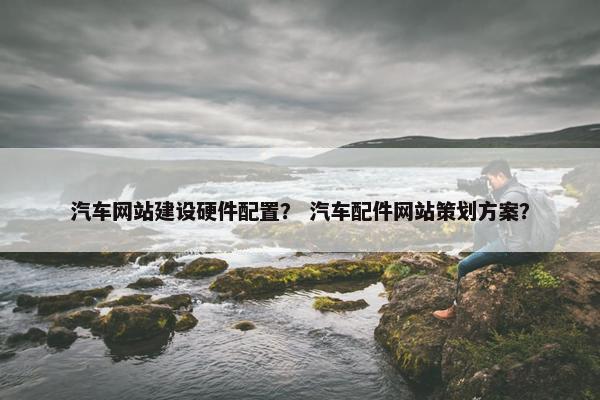 汽车网站建设硬件配置？ 汽车配件网站策划方案？