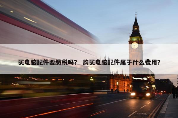 买电脑配件要缴税吗？ 购买电脑配件属于什么费用？