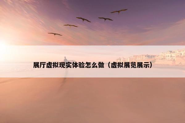 展厅虚拟现实体验怎么做（虚拟展览展示）