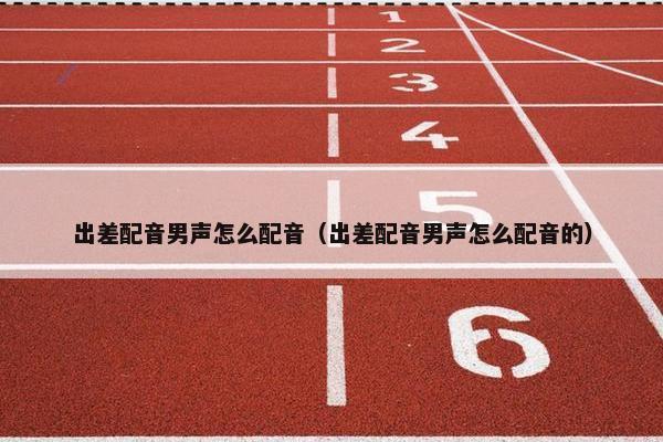 出差配音男声怎么配音（出差配音男声怎么配音的）