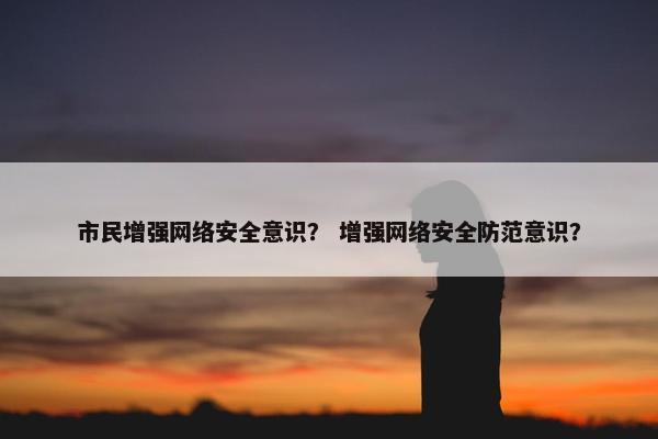 市民增强网络安全意识？ 增强网络安全防范意识？
