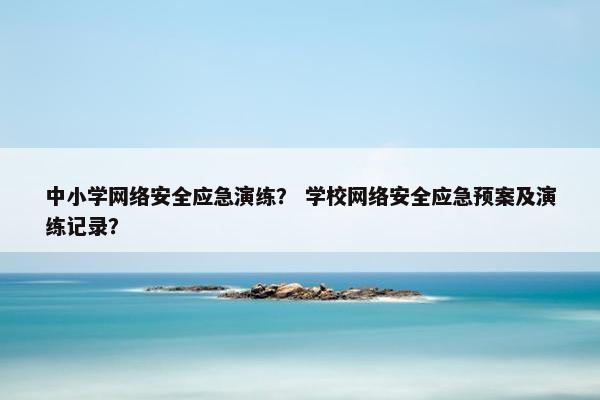 中小学网络安全应急演练？ 学校网络安全应急预案及演练记录？