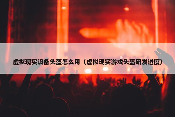 虚拟现实设备头盔怎么用（虚拟现实游戏头盔研发进度）