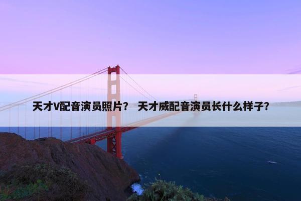 天才V配音演员照片？ 天才威配音演员长什么样子？