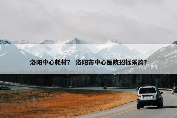 洛阳中心耗材？ 洛阳市中心医院招标采购？