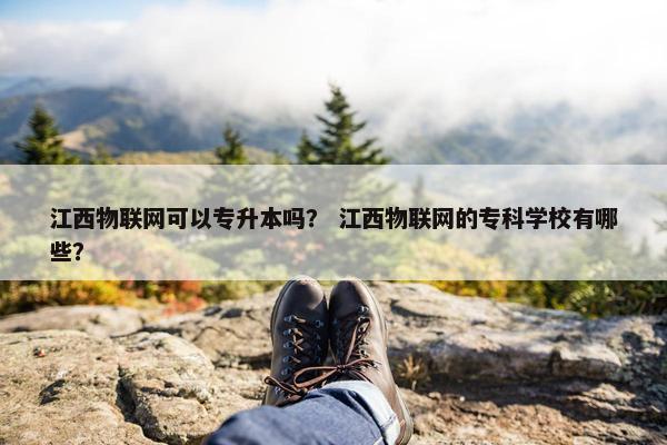 江西物联网可以专升本吗？ 江西物联网的专科学校有哪些？