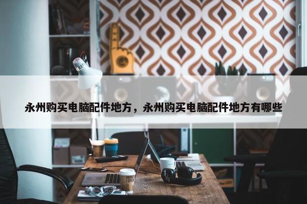 永州购买电脑配件地方，永州购买电脑配件地方有哪些