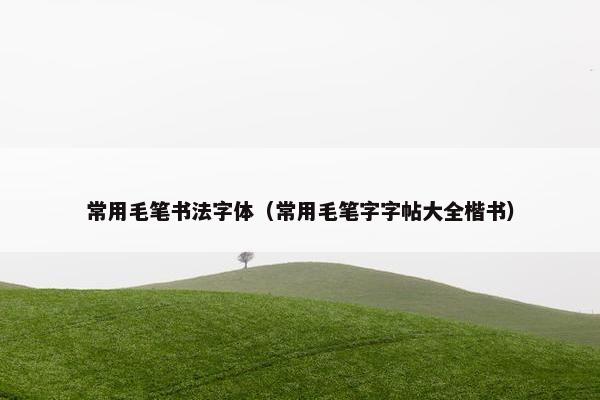 常用毛笔书法字体（常用毛笔字字帖大全楷书）