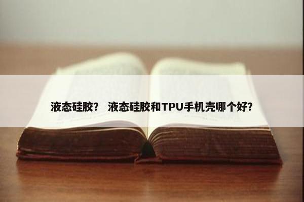 液态硅胶？ 液态硅胶和TPU手机壳哪个好？