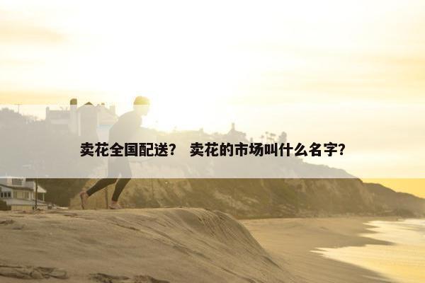 卖花全国配送？ 卖花的市场叫什么名字？