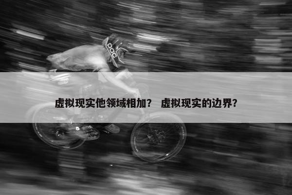 虚拟现实他领域相加？ 虚拟现实的边界？