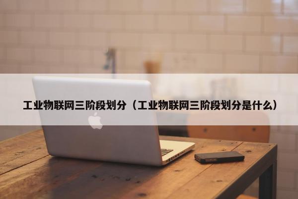 工业物联网三阶段划分（工业物联网三阶段划分是什么）