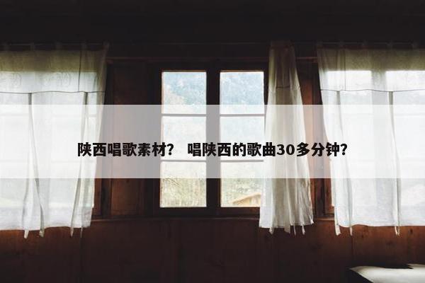 陕西唱歌素材？ 唱陕西的歌曲30多分钟？