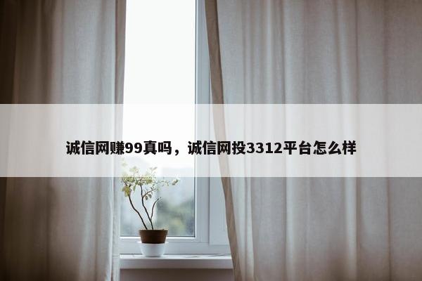 诚信网赚99真吗，诚信网投3312平台怎么样