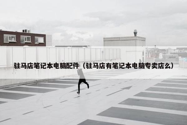 驻马店笔记本电脑配件（驻马店有笔记本电脑专卖店么）