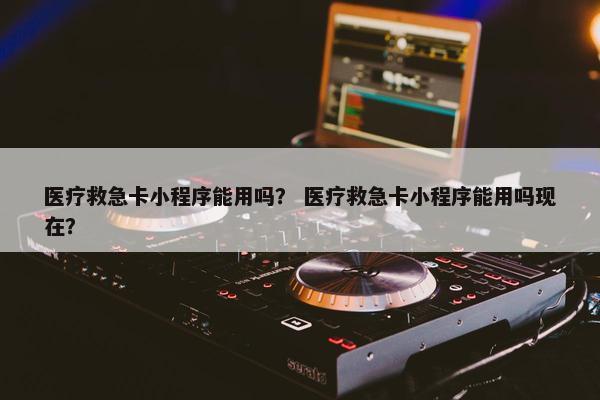 医疗救急卡小程序能用吗？ 医疗救急卡小程序能用吗现在？