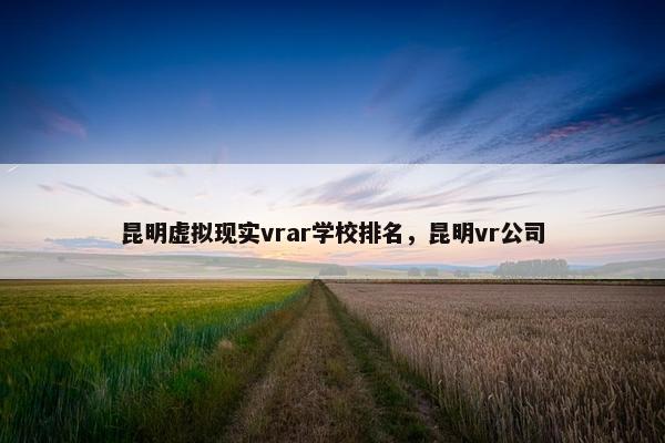 昆明虚拟现实vrar学校排名，昆明vr公司