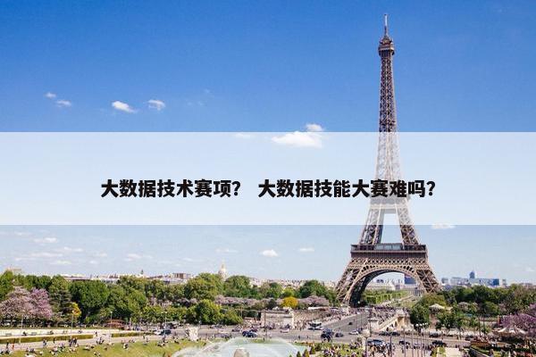 大数据技术赛项？ 大数据技能大赛难吗？