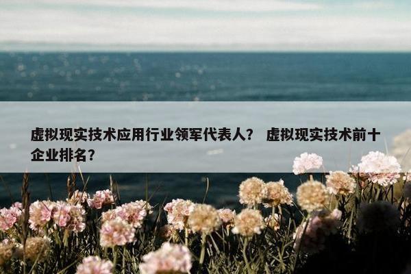 虚拟现实技术应用行业领军代表人？ 虚拟现实技术前十企业排名？
