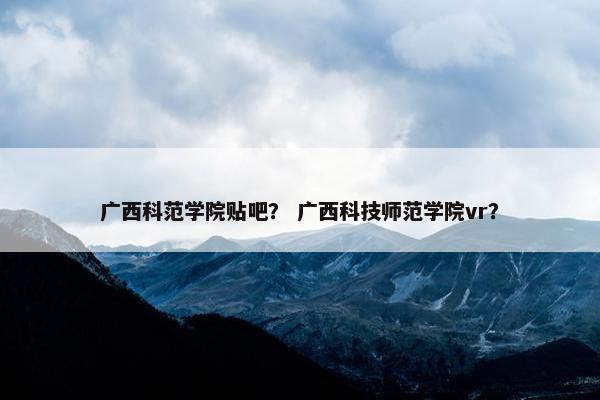 广西科范学院贴吧？ 广西科技师范学院vr？
