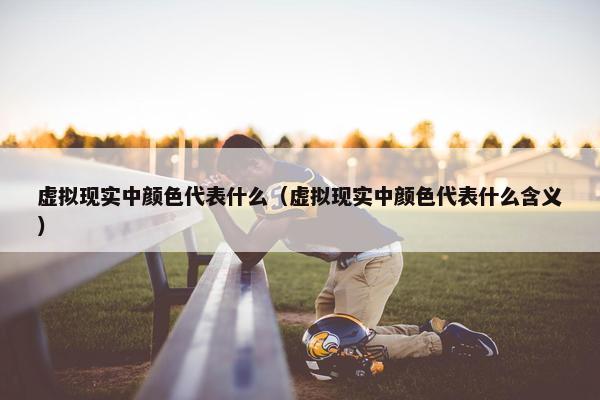 虚拟现实中颜色代表什么（虚拟现实中颜色代表什么含义）