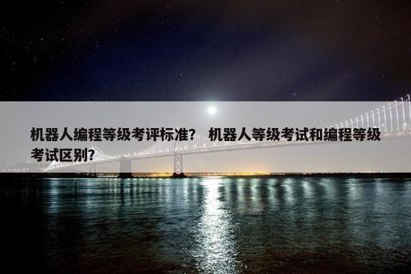 机器人编程等级考评标准？ 机器人等级考试和编程等级考试区别？