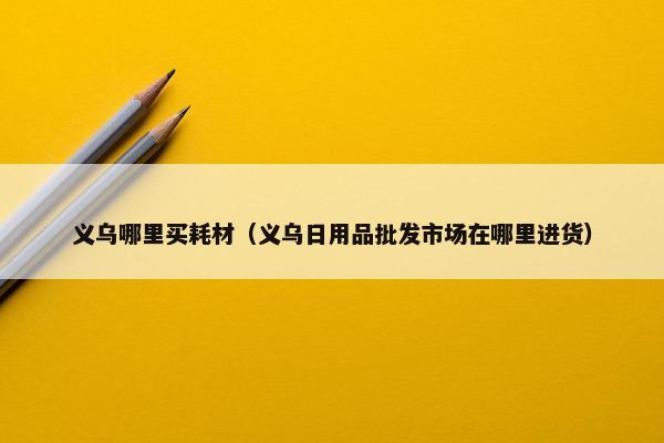 义乌哪里买耗材（义乌日用品批发市场在哪里进货）
