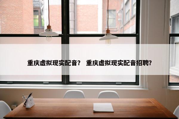 重庆虚拟现实配音？ 重庆虚拟现实配音招聘？