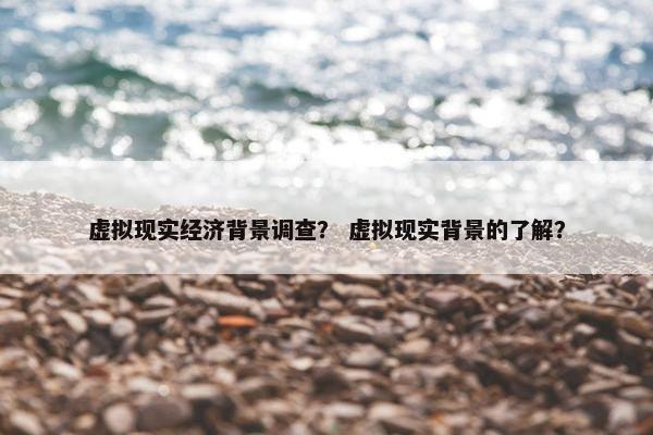 虚拟现实经济背景调查？ 虚拟现实背景的了解？