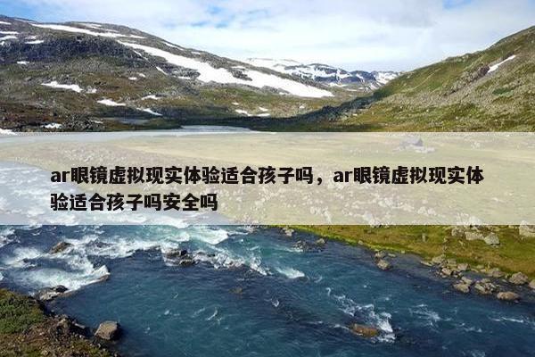ar眼镜虚拟现实体验适合孩子吗，ar眼镜虚拟现实体验适合孩子吗安全吗