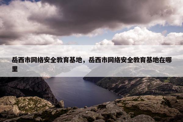 岳西市网络安全教育基地，岳西市网络安全教育基地在哪里