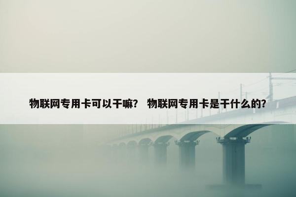 物联网专用卡可以干嘛？ 物联网专用卡是干什么的？