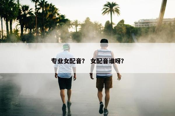 专业女配音？ 女配音谁呀？