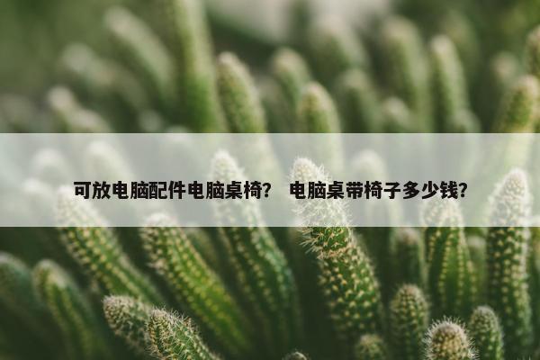 可放电脑配件电脑桌椅？ 电脑桌带椅子多少钱？