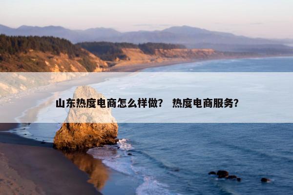 山东热度电商怎么样做？ 热度电商服务？