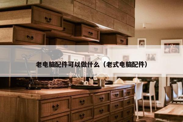老电脑配件可以做什么（老式电脑配件）