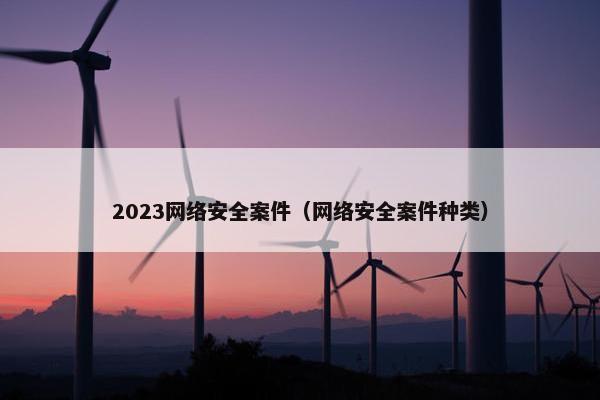 2023网络安全案件（网络安全案件种类）