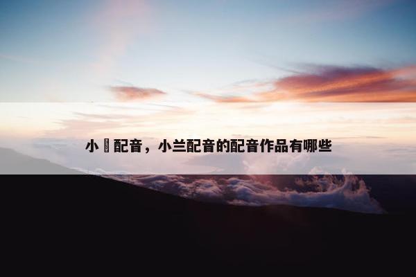 小蘭配音，小兰配音的配音作品有哪些