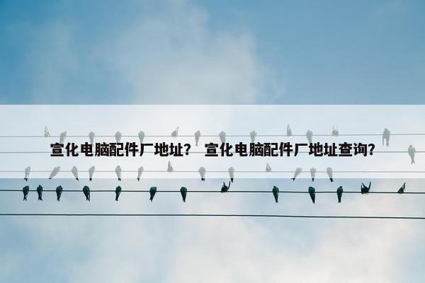 宣化电脑配件厂地址？ 宣化电脑配件厂地址查询？