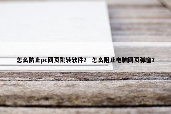 怎么防止pc网页跳转软件？ 怎么阻止电脑网页弹窗？