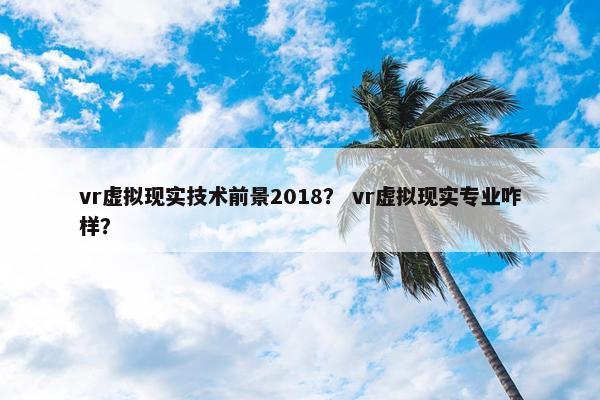 vr虚拟现实技术前景2018？ vr虚拟现实专业咋样？