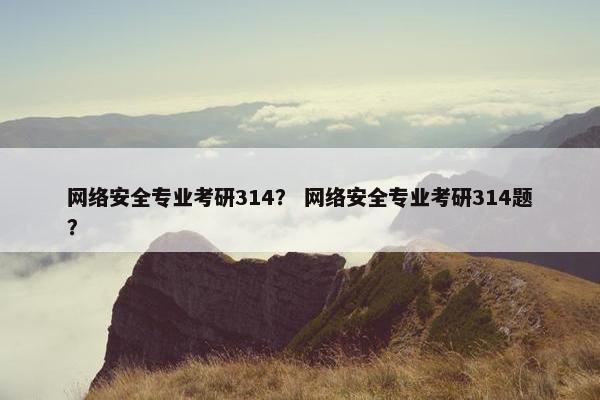 网络安全专业考研314？ 网络安全专业考研314题？