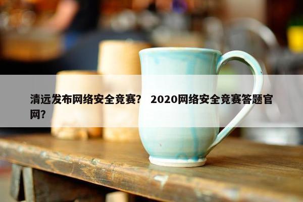 清远发布网络安全竞赛？ 2020网络安全竞赛答题官网？