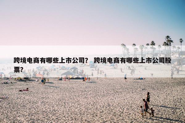 跨境电商有哪些上市公司？ 跨境电商有哪些上市公司股票？
