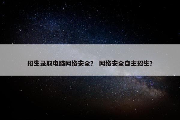 招生录取电脑网络安全？ 网络安全自主招生？