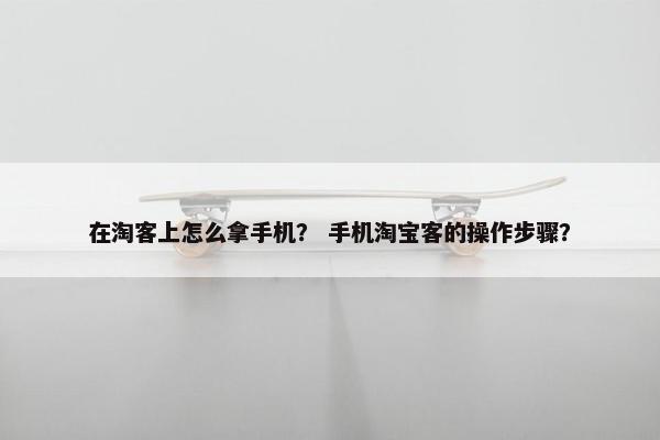 在淘客上怎么拿手机？ 手机淘宝客的操作步骤？