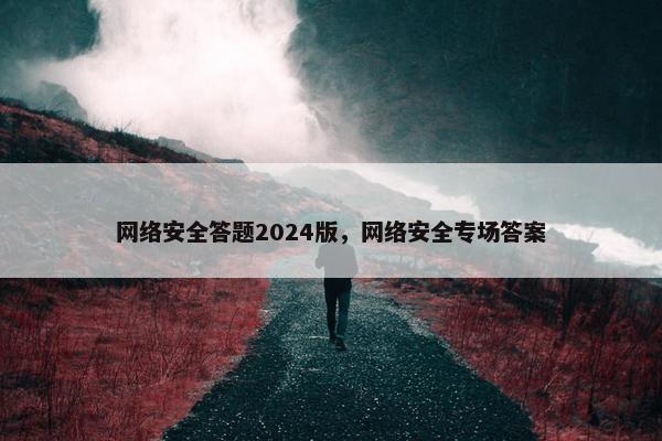 网络安全答题2024版，网络安全专场答案