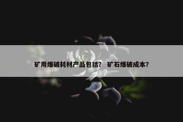 矿用爆破耗材产品包括？ 矿石爆破成本？