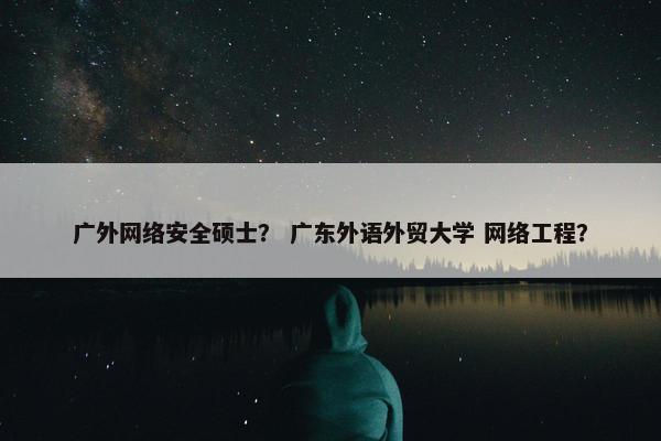 广外网络安全硕士？ 广东外语外贸大学 网络工程？