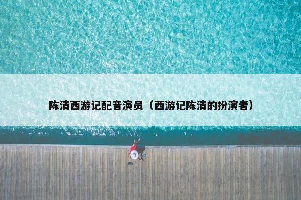 陈清西游记配音演员（西游记陈清的扮演者）